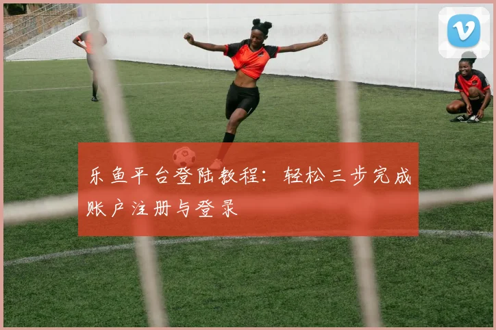 乐鱼平台登陆教程:轻松三步完成账户注册与登录
