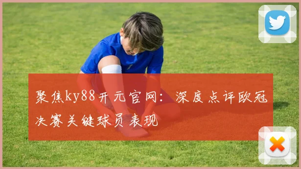 聚焦ky88开元官网:深度点评欧冠决赛关键球员表现