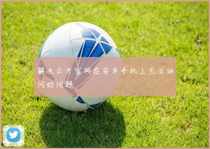 解决云开官网在安卓手机上无法访问的问题