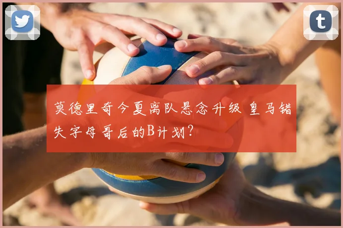 莫德里奇今夏离队悬念升级 皇马错失字母哥后的B计划？
